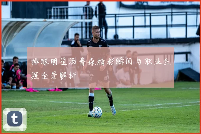 排球明星汤普森精彩瞬间与职业生涯全景解析