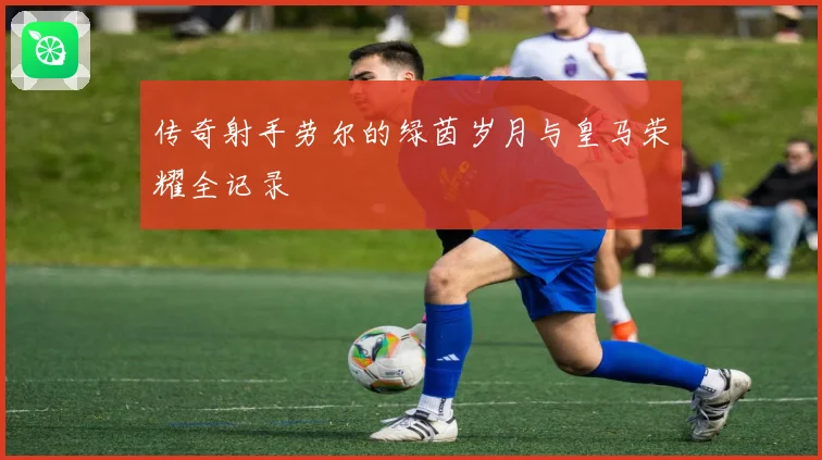 传奇射手劳尔的绿茵岁月与皇马荣耀全记录