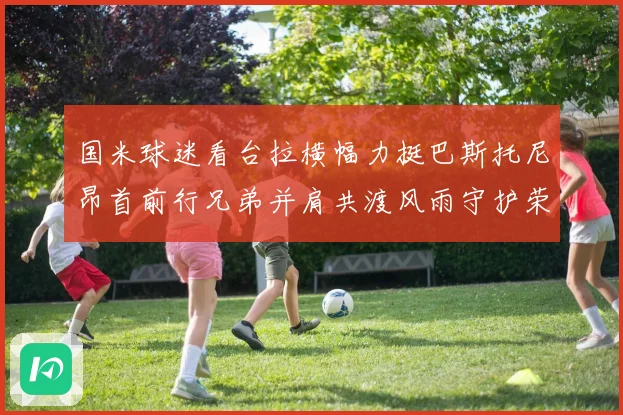 国米球迷看台拉横幅力挺巴斯托尼昂首前行兄弟并肩共渡风雨守护荣赛事前瞻