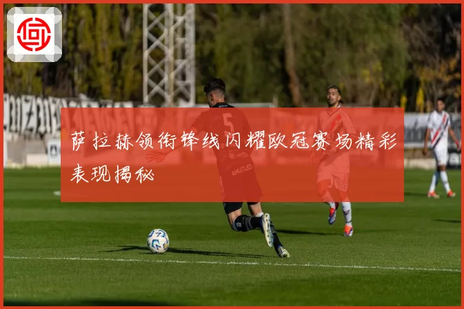 萨拉赫领衔锋线闪耀欧冠赛场精彩表现揭秘