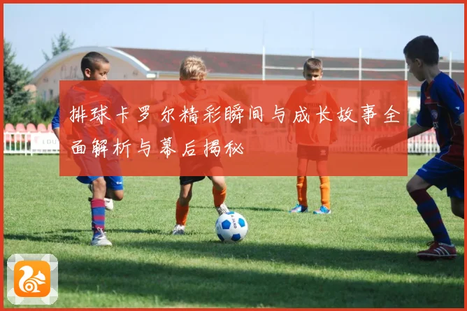 排球卡罗尔精彩瞬间与成长故事全面解析与幕后揭秘