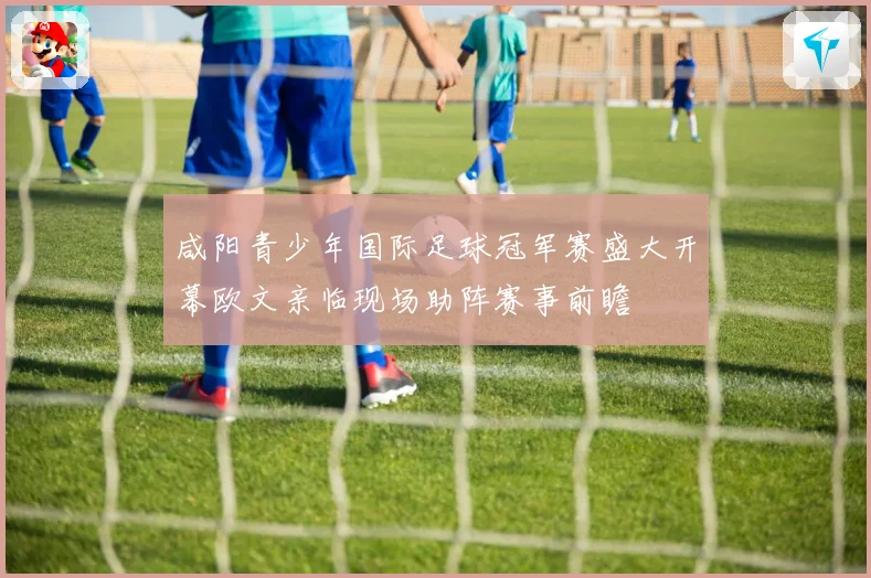 咸阳青少年国际足球冠军赛盛大开幕欧文亲临现场助阵赛事前瞻