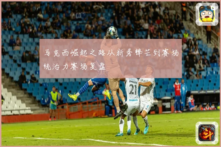 马克西崛起之路从新秀锋芒到赛场统治力赛场复盘