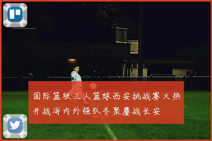 国际篮联三人篮球西安挑战赛火热开战海内外强队齐聚鏖战长安