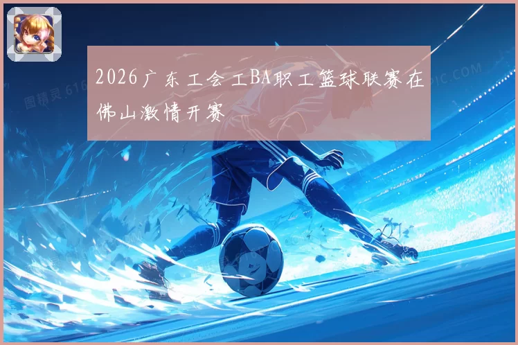 2026广东工会工BA职工篮球联赛在佛山激情开赛