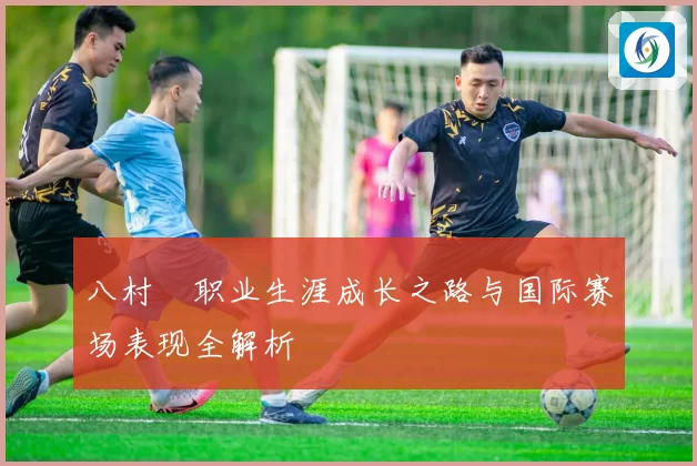 八村塁职业生涯成长之路与国际赛场表现全解析
