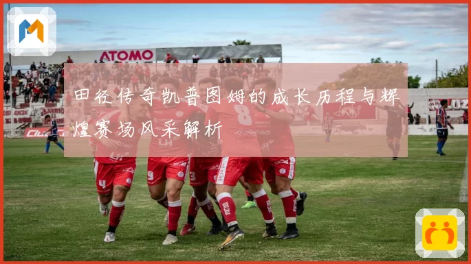 田径传奇凯普图姆的成长历程与辉煌赛场风采解析