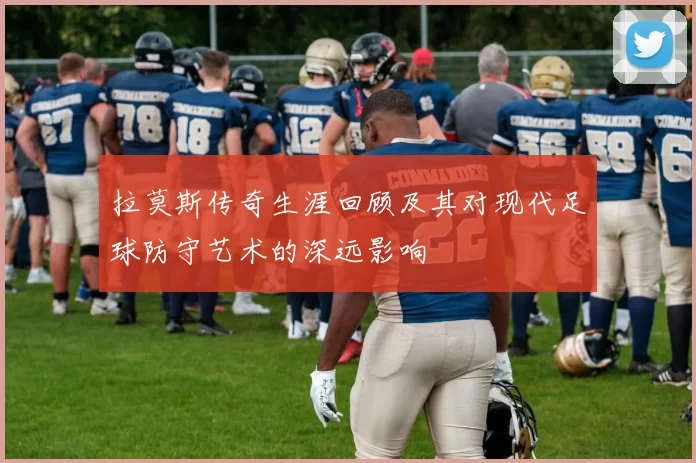 拉莫斯传奇生涯回顾及其对现代足球防守艺术的深远影响
