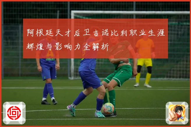 阿根廷天才后卫吉诺比利职业生涯辉煌与影响力全解析